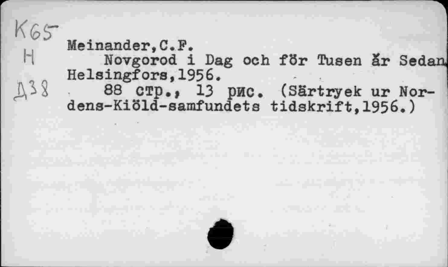 ﻿KèS"
Meinander,C.F.
-.	Novgorod і Dag och fÖr Tusen бг Sedan
Helsingfors,1956.
г >	88 СТр,, 13 рис. (Särtryek ur Nor-
dens-Kiöld-samfundets tidskrift,1956.)